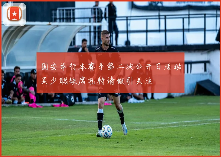 国安举行本赛季第二次公开日活动吴少聪缺席孔特请假引关注