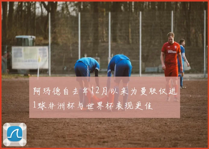 阿玛德自去年12月以来为曼联仅进1球非洲杯与世界杯表现更佳