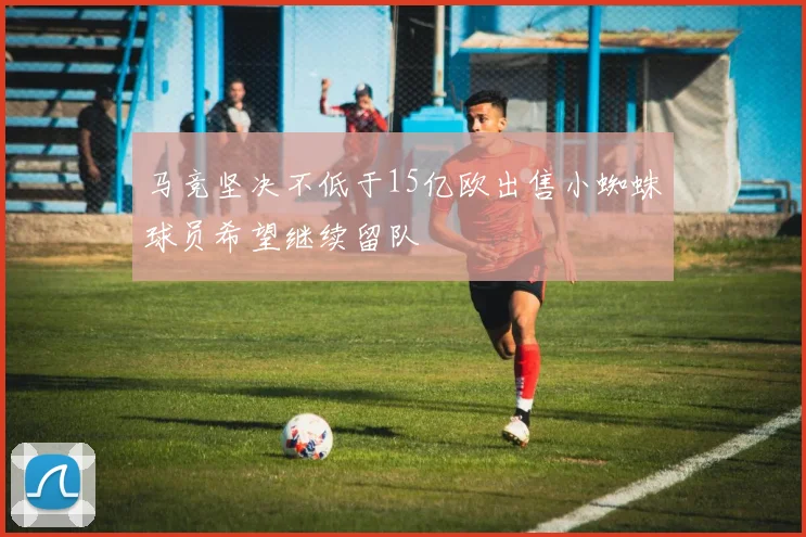 马竞坚决不低于15亿欧出售小蜘蛛球员希望继续留队