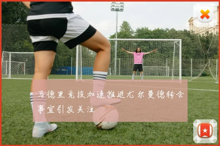 马德里竞技加速推进尤尔曼德转会事宜引发关注