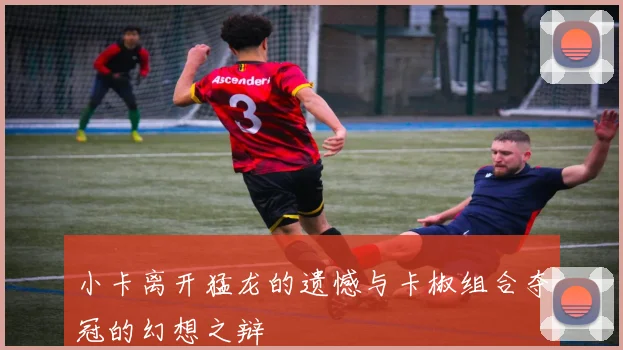 小卡离开猛龙的遗憾与卡椒组合夺冠的幻想之辩