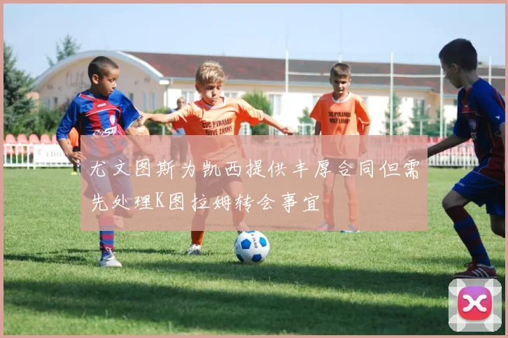尤文图斯为凯西提供丰厚合同但需先处理K图拉姆转会事宜