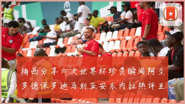 梅西分享六次世界杯珍贵瞬间阿圭罗德保罗迪马利亚安东内拉热评互动