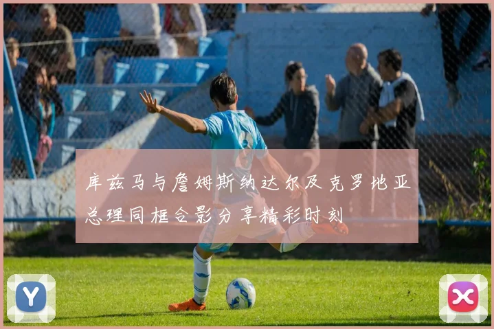 库兹马与詹姆斯纳达尔及克罗地亚总理同框合影分享精彩时刻