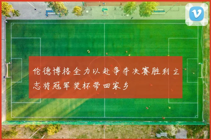 伦德博格全力以赴争夺决赛胜利立志将冠军奖杯带回家乡