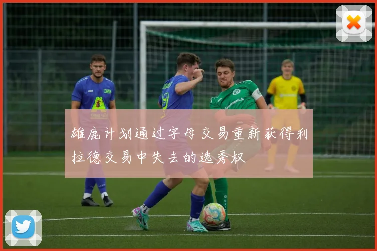 雄鹿计划通过字母交易重新获得利拉德交易中失去的选秀权