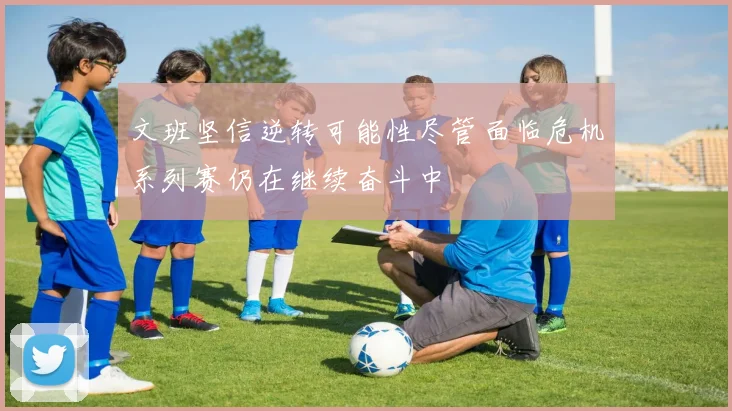 文班坚信逆转可能性尽管面临危机系列赛仍在继续奋斗中