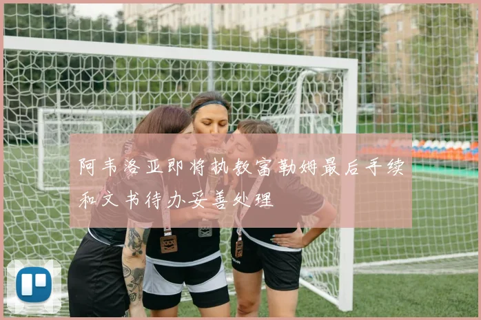 阿韦洛亚即将执教富勒姆最后手续和文书待办妥善处理