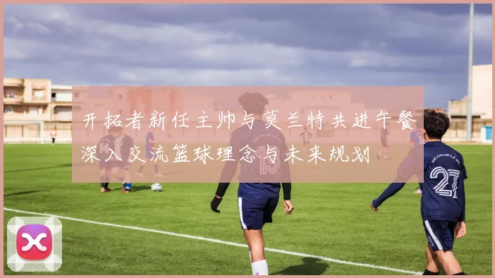开拓者新任主帅与莫兰特共进午餐深入交流篮球理念与未来规划