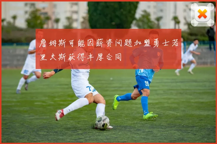 詹姆斯可能因薪资问题加盟勇士若里夫斯获得丰厚合同