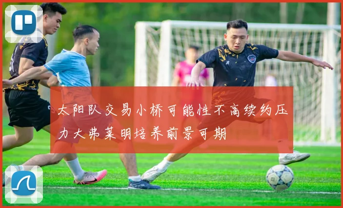 太阳队交易小桥可能性不高续约压力大弗莱明培养前景可期