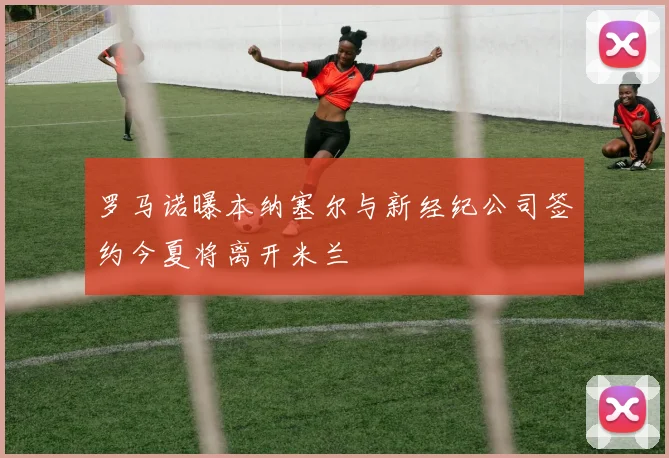 罗马诺曝本纳塞尔与新经纪公司签约今夏将离开米兰