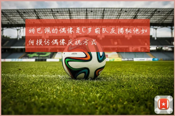 姆巴佩的偶像是C罗前队友揭秘他如何模仿偶像庆祝方式