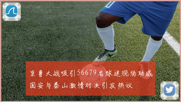 京鲁大战吸引56679名球迷现场助威国安与泰山激情对决引发热议